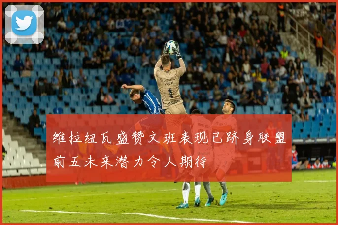 维拉纽瓦盛赞文班表现已跻身联盟前五未来潜力令人期待