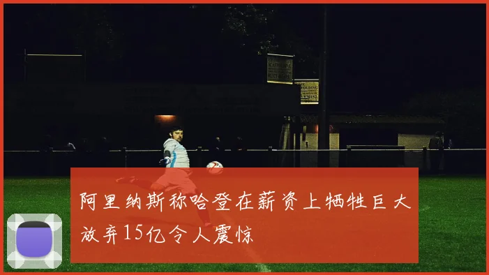 阿里纳斯称哈登在薪资上牺牲巨大放弃15亿令人震惊