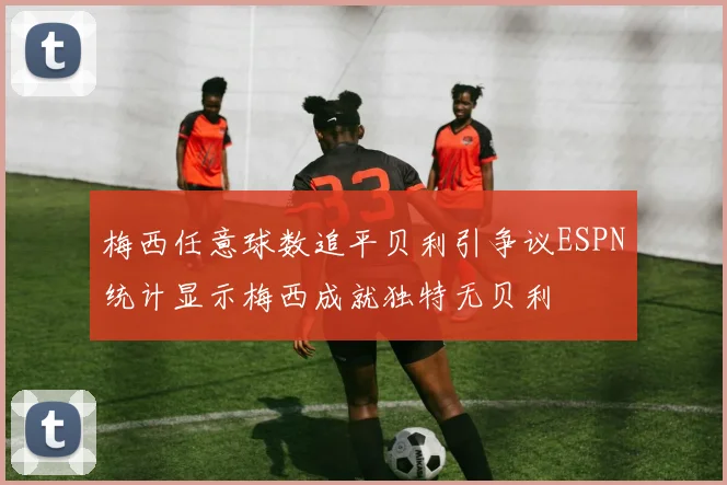 梅西任意球数追平贝利引争议ESPN统计显示梅西成就独特无贝利