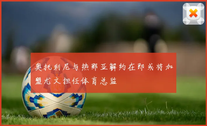 奥托利尼与热那亚解约在即或将加盟尤文担任体育总监