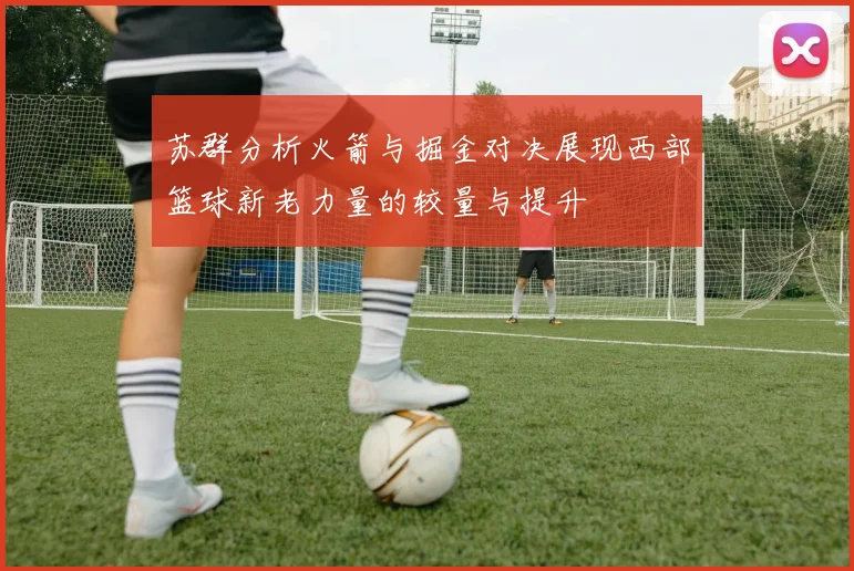 苏群分析火箭与掘金对决展现西部篮球新老力量的较量与提升