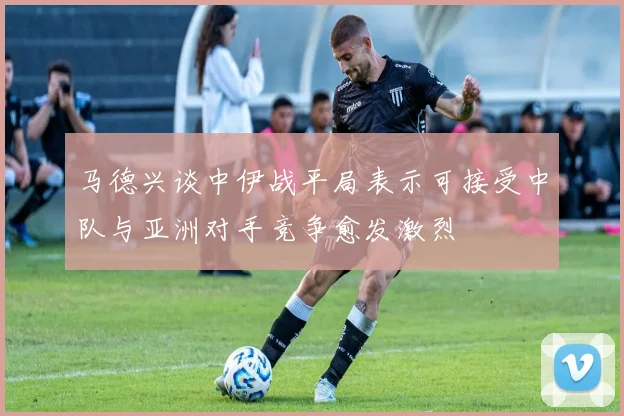 马德兴谈中伊战平局表示可接受中队与亚洲对手竞争愈发激烈