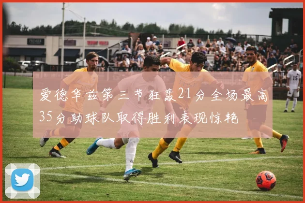 爱德华兹第三节狂轰21分全场最高35分助球队取得胜利表现惊艳
