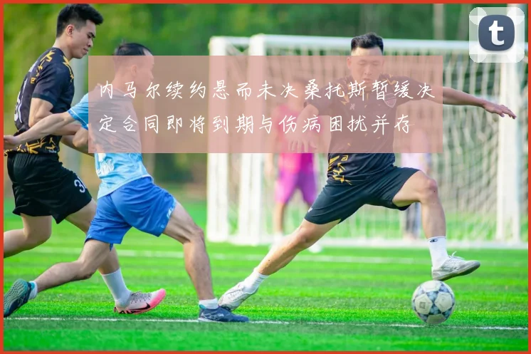 内马尔续约悬而未决桑托斯暂缓决定合同即将到期与伤病困扰并存