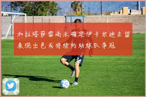 加拉塔萨雷尚未确定伊卡尔迪去留表现出色或将续约助球队争冠