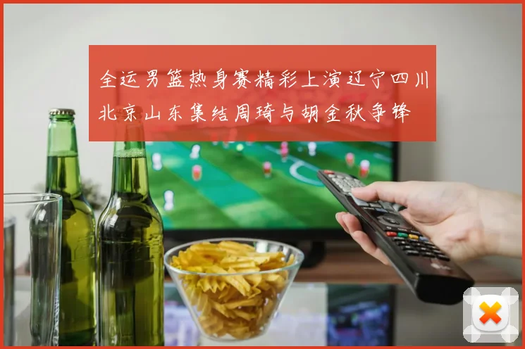 全运男篮热身赛精彩上演辽宁四川北京山东集结周琦与胡金秋争锋