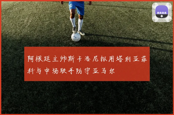 阿根廷主帅斯卡洛尼拟用塔利亚菲科与中场联手防守亚马尔