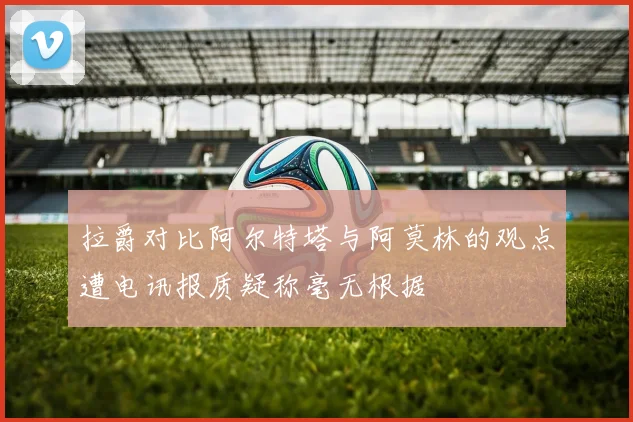 拉爵对比阿尔特塔与阿莫林的观点遭电讯报质疑称毫无根据