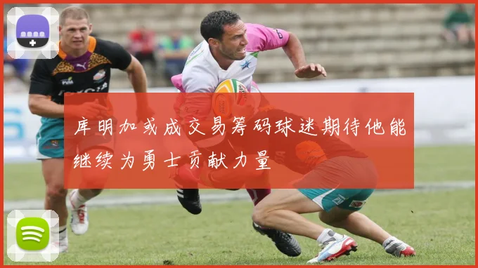 库明加或成交易筹码球迷期待他能继续为勇士贡献力量