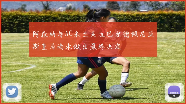 阿森纳与AC米兰关注巴尔德佩尼亚斯皇马尚未做出最终决定
