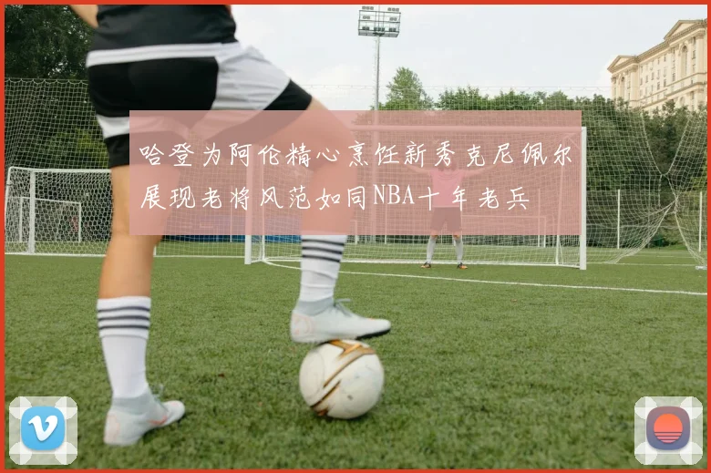 哈登为阿伦精心烹饪新秀克尼佩尔展现老将风范如同NBA十年老兵