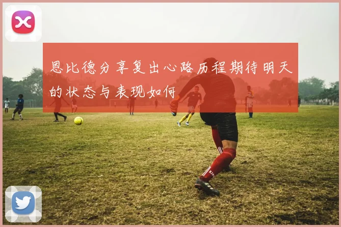 恩比德分享复出心路历程期待明天的状态与表现如何