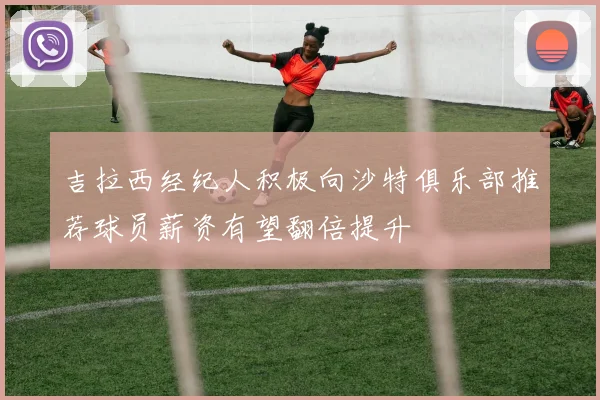 吉拉西经纪人积极向沙特俱乐部推荐球员薪资有望翻倍提升