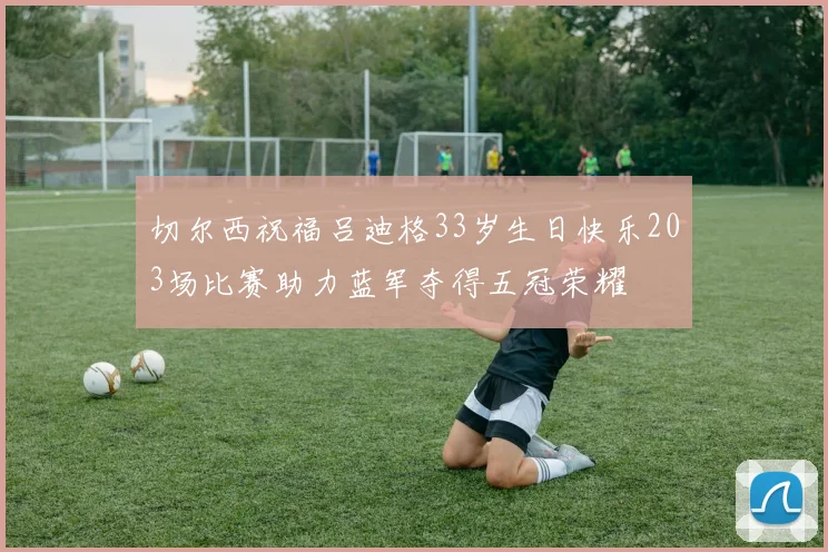 切尔西祝福吕迪格33岁生日快乐203场比赛助力蓝军夺得五冠荣耀