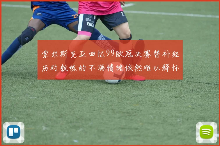 索尔斯克亚回忆99欧冠决赛替补经历对教练的不满情绪依然难以释怀