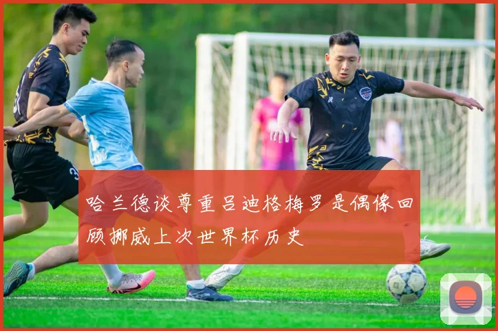哈兰德谈尊重吕迪格梅罗是偶像回顾挪威上次世界杯历史