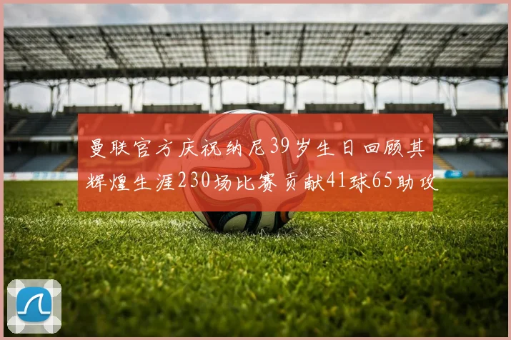 曼联官方庆祝纳尼39岁生日回顾其辉煌生涯230场比赛贡献41球65助攻