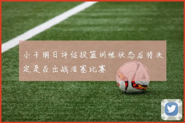 小卡明日评估投篮训练状态后将决定是否出战活塞比赛