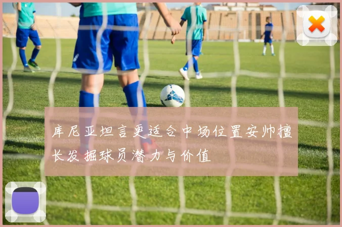 库尼亚坦言更适合中场位置安帅擅长发掘球员潜力与价值