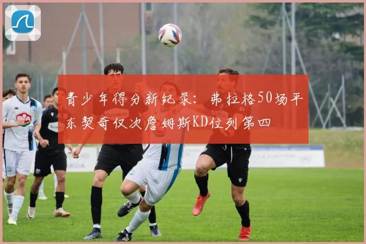 青少年得分新纪录：弗拉格50场平东契奇仅次詹姆斯KD位列第四