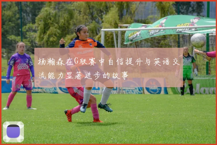 杨瀚森在G联赛中自信提升与英语交流能力显著进步的故事
