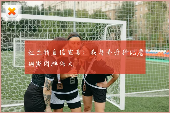 杜兰特自信宣言：我与乔丹科比詹姆斯同样伟大