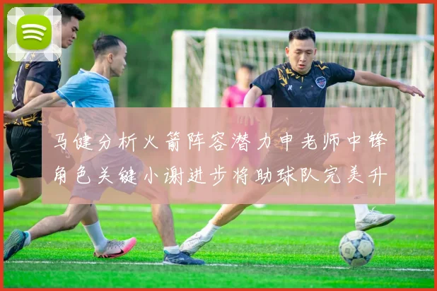 马健分析火箭阵容潜力申老师中锋角色关键小谢进步将助球队完美升级