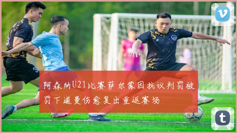 阿森纳U21比赛萨尔蒙因抗议判罚被罚下道曼伤愈复出重返赛场