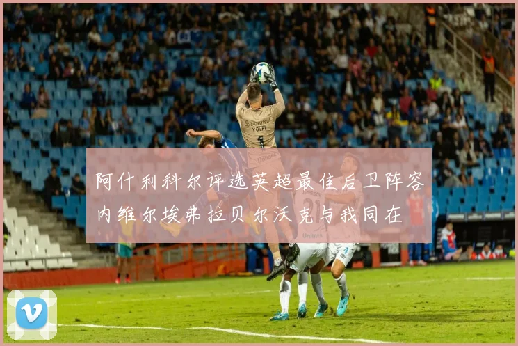 阿什利科尔评选英超最佳后卫阵容内维尔埃弗拉贝尔沃克与我同在