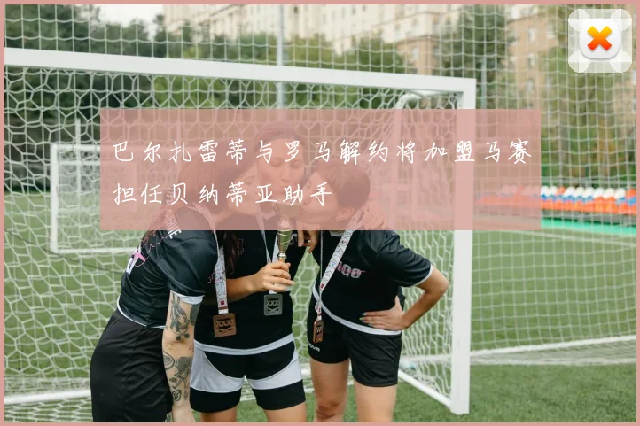 巴尔扎雷蒂与罗马解约将加盟马赛担任贝纳蒂亚助手