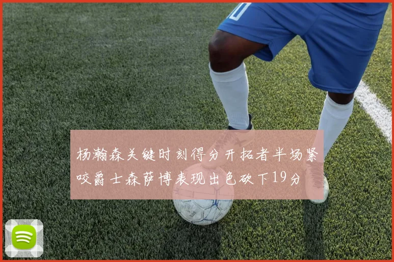杨瀚森关键时刻得分开拓者半场紧咬爵士森萨博表现出色砍下19分