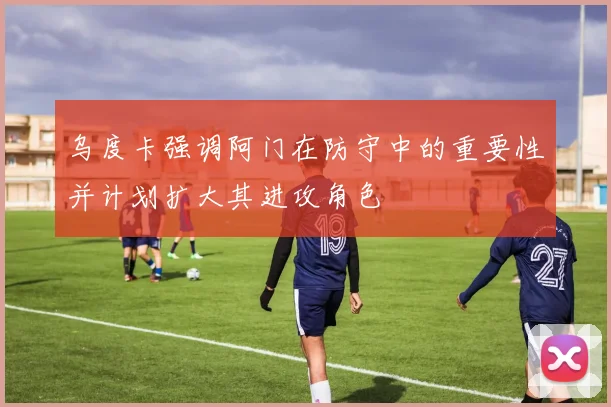 乌度卡强调阿门在防守中的重要性并计划扩大其进攻角色