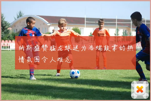 纳斯盛赞猛龙球迷为洛瑞鼓掌的热情氛围令人难忘