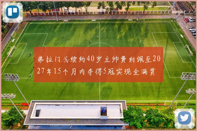 弗拉门戈续约40岁主帅费利佩至2027年15个月内夺得5冠实现全满贯