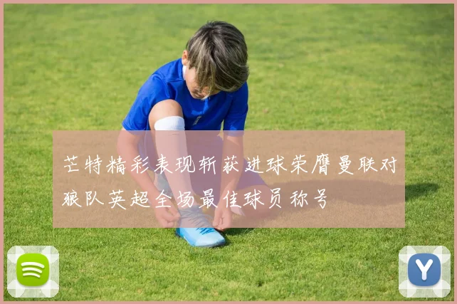 芒特精彩表现斩获进球荣膺曼联对狼队英超全场最佳球员称号
