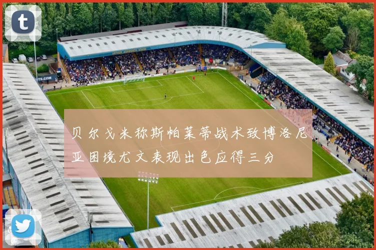 贝尔戈米称斯帕莱蒂战术致博洛尼亚困境尤文表现出色应得三分