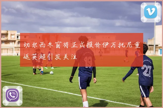 切尔西冬窗将正式报价伊万托尼重返英超引发关注