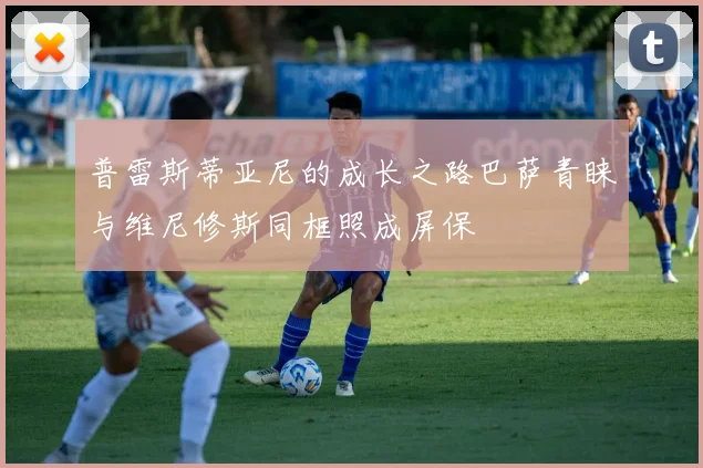普雷斯蒂亚尼的成长之路巴萨青睐与维尼修斯同框照成屏保