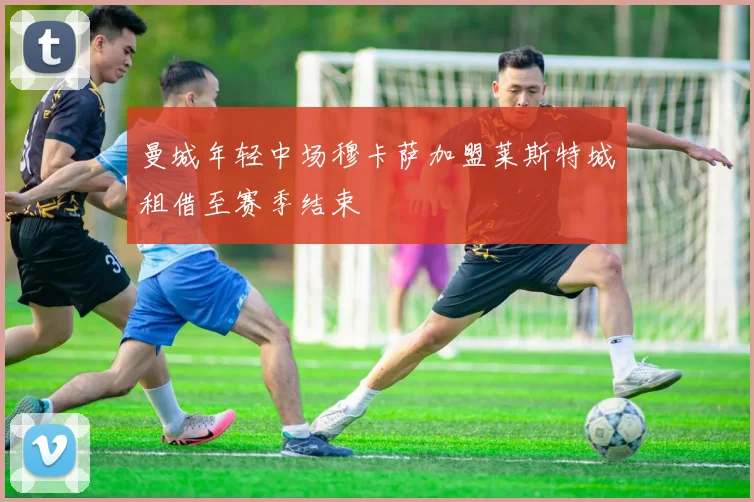 曼城年轻中场穆卡萨加盟莱斯特城租借至赛季结束