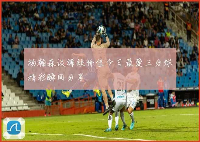杨瀚森谈稀缺价值今日最爱三分球精彩瞬间分享