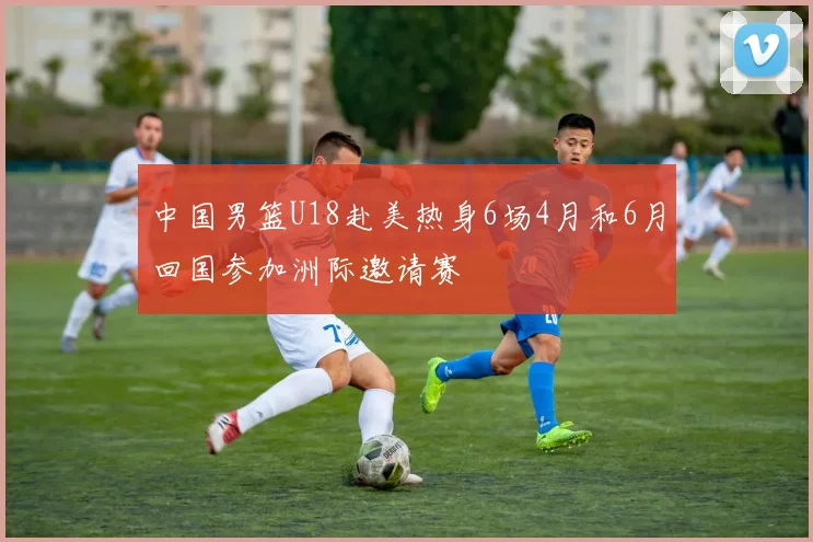 中国男篮U18赴美热身6场4月和6月回国参加洲际邀请赛
