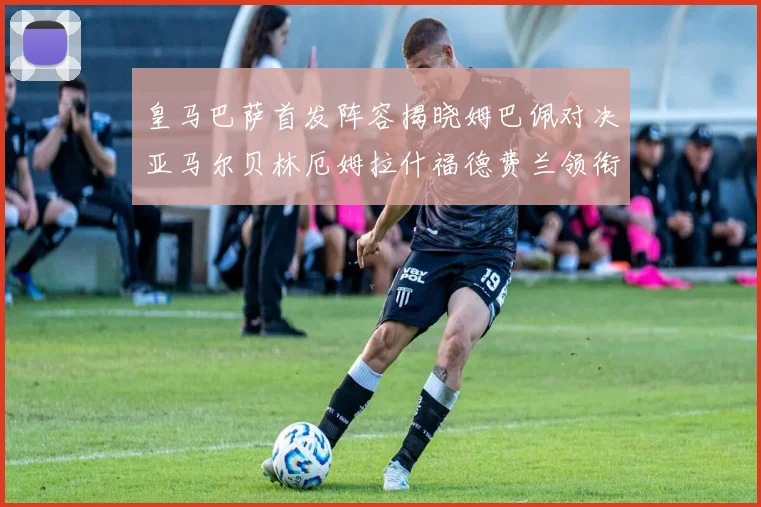 皇马巴萨首发阵容揭晓姆巴佩对决亚马尔贝林厄姆拉什福德费兰领衔出战