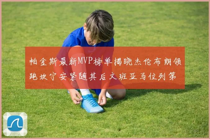 帕金斯最新MVP榜单揭晓杰伦布朗领跑坎宁安紧随其后文班亚马位列第三